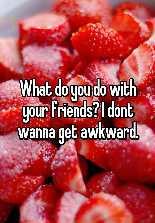 what-do-you-do-with-your-friends-i-dont-wanna-get-awkward