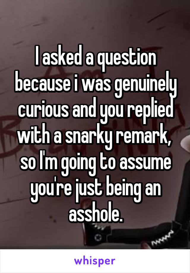 I asked a question because i was genuinely curious and you replied with a snarky remark,  so I'm going to assume you're just being an asshole.