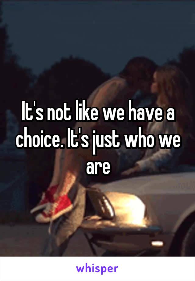 It's not like we have a choice. It's just who we are