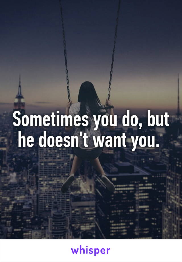 Sometimes you do, but he doesn't want you. 