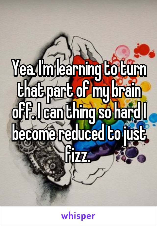 Yea. I'm learning to turn that part of my brain off. I can thing so hard I become reduced to just fizz. 