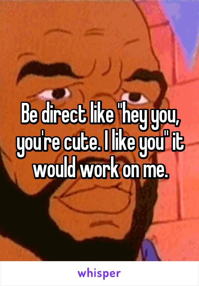 Be direct like "hey you, you're cute. I like you" it would work on me.