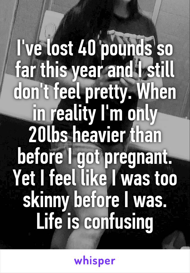 I've lost 40 pounds so far this year and I still don't feel pretty. When in reality I'm only 20lbs heavier than before I got pregnant. Yet I feel like I was too skinny before I was. Life is confusing