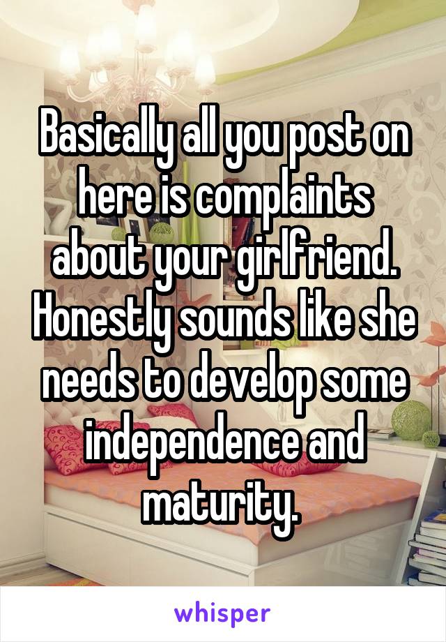 Basically all you post on here is complaints about your girlfriend. Honestly sounds like she needs to develop some independence and maturity. 