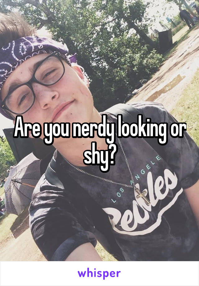 Are you nerdy looking or shy?