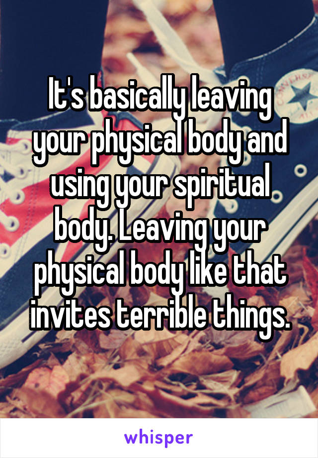 It's basically leaving your physical body and using your spiritual body. Leaving your physical body like that invites terrible things.
