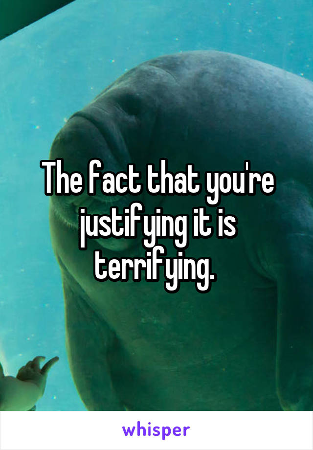 The fact that you're justifying it is terrifying. 