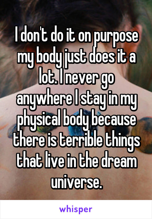 I don't do it on purpose my body just does it a lot. I never go anywhere I stay in my physical body because there is terrible things that live in the dream universe.