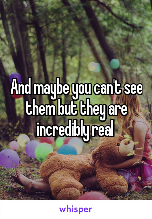 And maybe you can't see them but they are incredibly real 