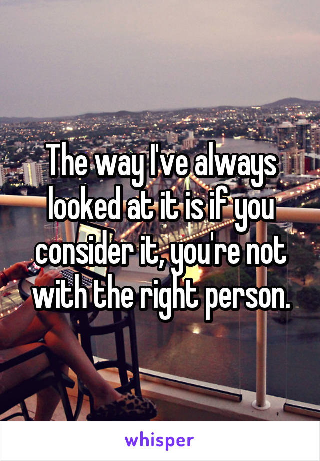 The way I've always looked at it is if you consider it, you're not with the right person.