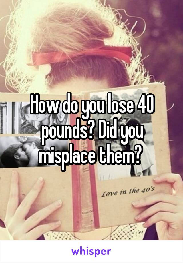 How do you lose 40 pounds? Did you misplace them? 