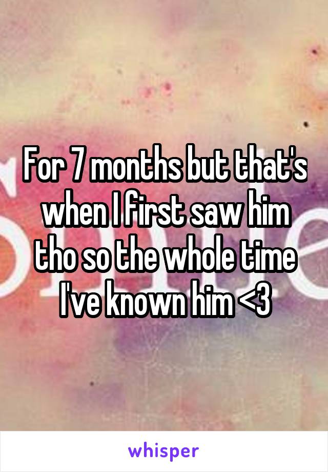 For 7 months but that's when I first saw him tho so the whole time I've known him <3