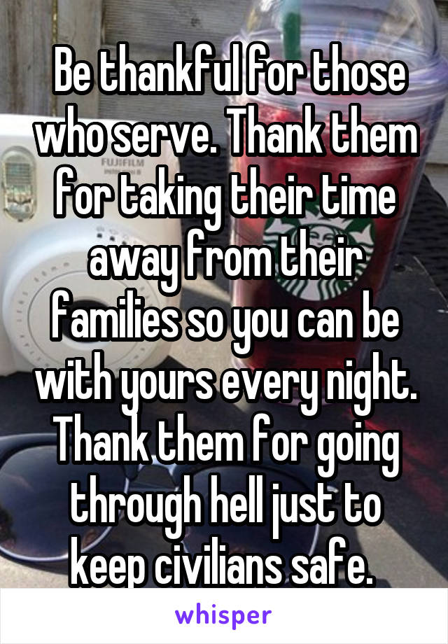  Be thankful for those who serve. Thank them for taking their time away from their families so you can be with yours every night. Thank them for going through hell just to keep civilians safe. 
