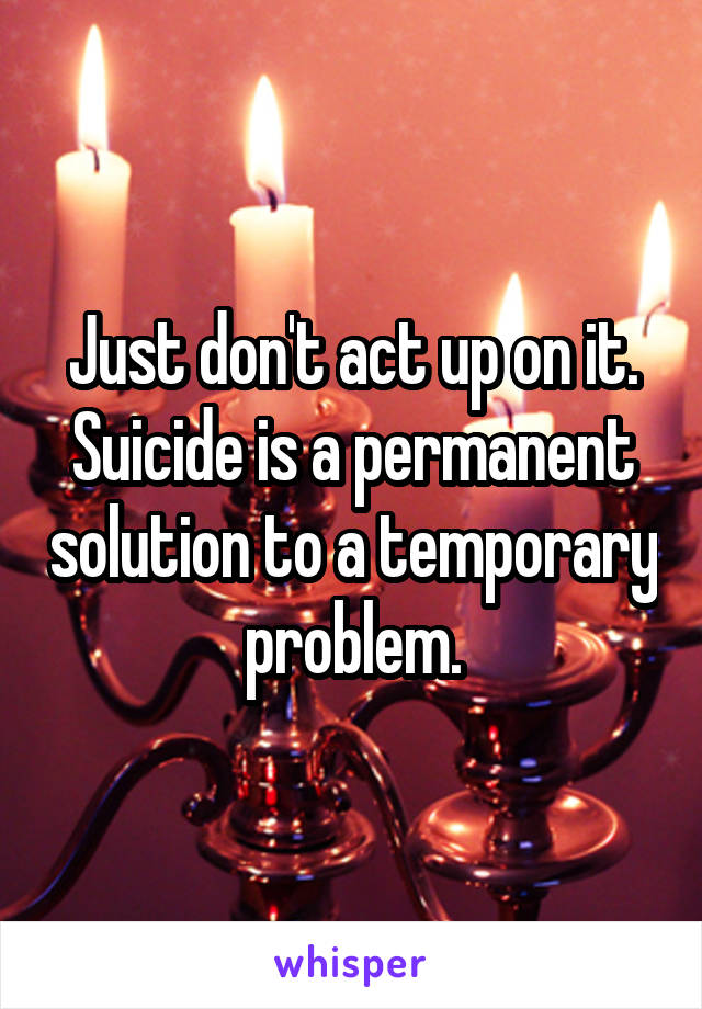 Just don't act up on it. Suicide is a permanent solution to a temporary problem.