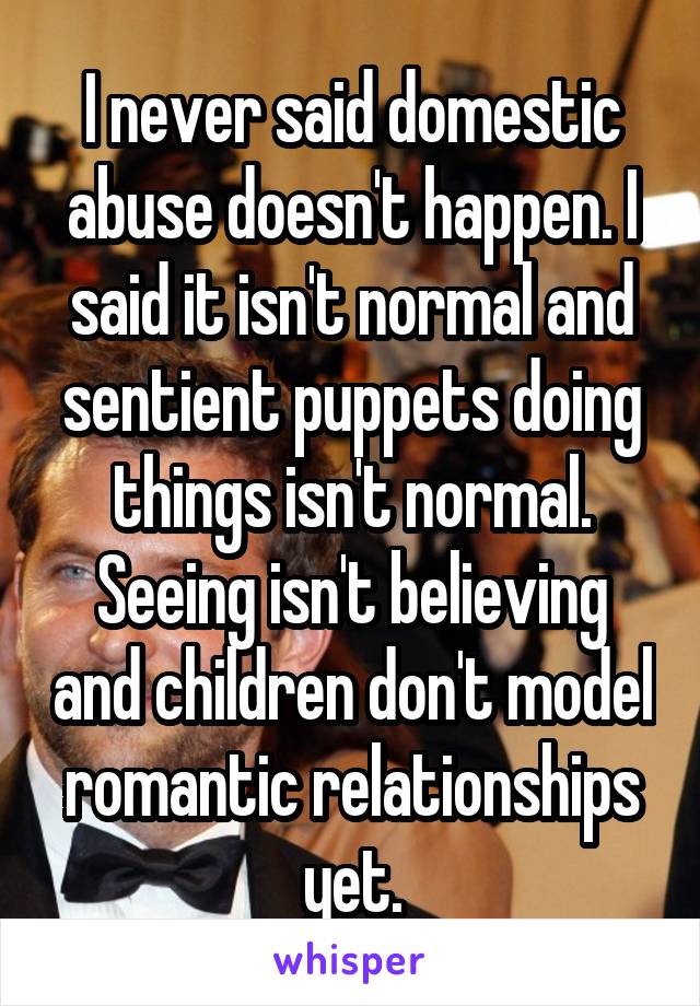 I never said domestic abuse doesn't happen. I said it isn't normal and sentient puppets doing things isn't normal. Seeing isn't believing and children don't model romantic relationships yet.