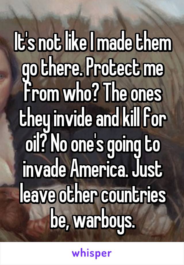 It's not like I made them go there. Protect me from who? The ones they invide and kill for oil? No one's going to invade America. Just leave other countries be, warboys.