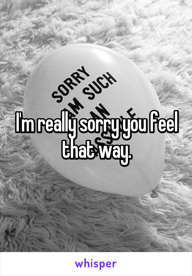 I'm really sorry you feel that way.