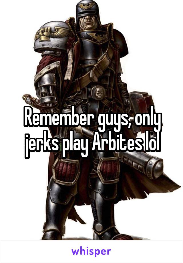 Remember guys, only jerks play Arbites lol