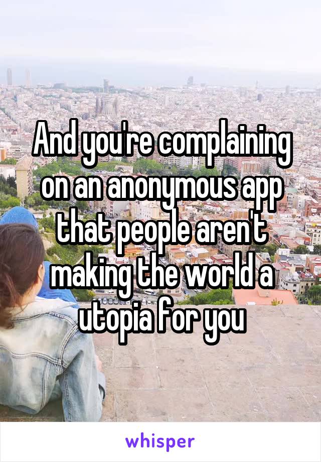 And you're complaining on an anonymous app that people aren't making the world a utopia for you