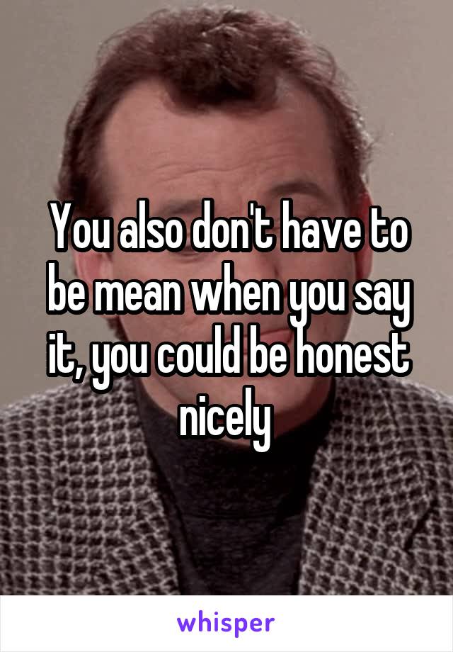 You also don't have to be mean when you say it, you could be honest nicely 