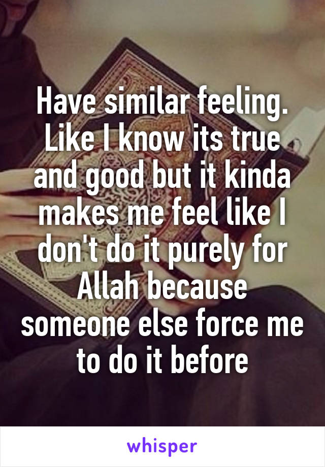 Have similar feeling. Like I know its true and good but it kinda makes me feel like I don't do it purely for Allah because someone else force me to do it before