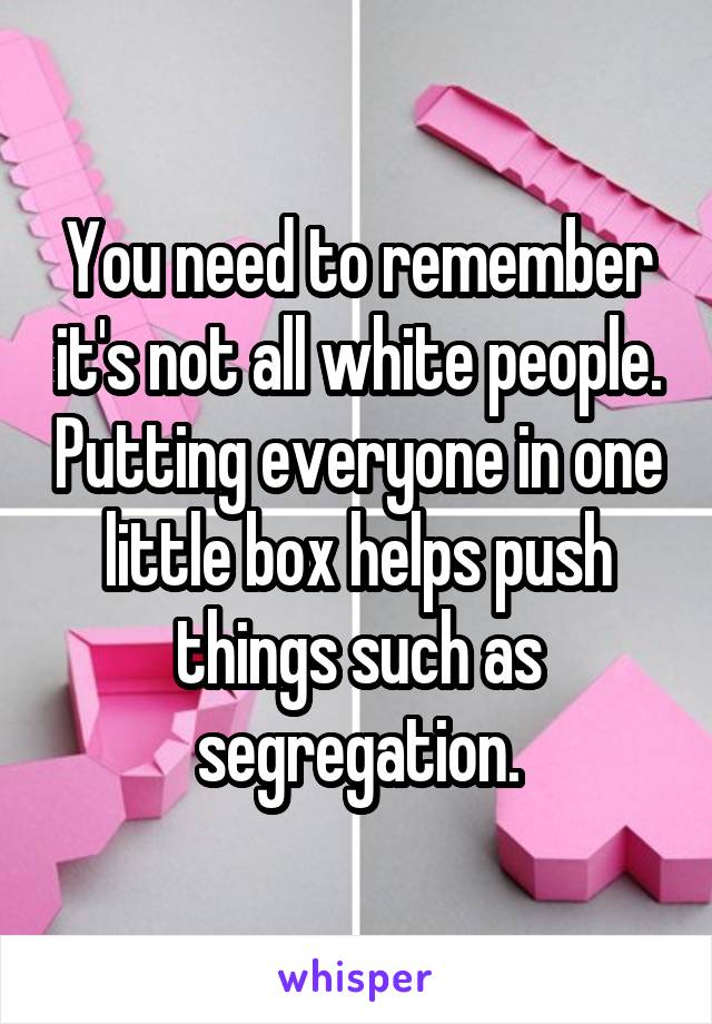 You need to remember it's not all white people. Putting everyone in one little box helps push things such as segregation.