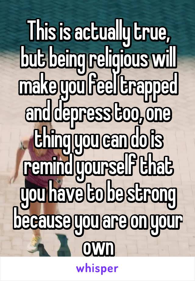 This is actually true, but being religious will make you feel trapped and depress too, one thing you can do is remind yourself that you have to be strong because you are on your own