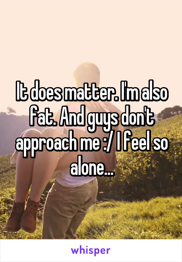 It does matter. I'm also fat. And guys don't approach me :/ I feel so alone...
