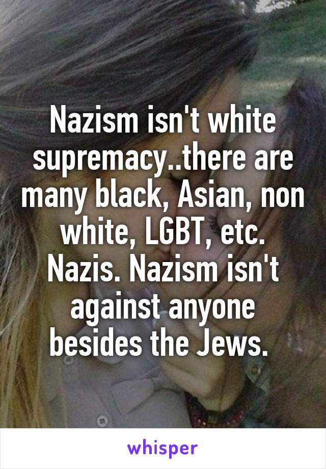 Nazism isn't white supremacy..there are many black, Asian, non white, LGBT, etc. Nazis. Nazism isn't against anyone besides the Jews. 