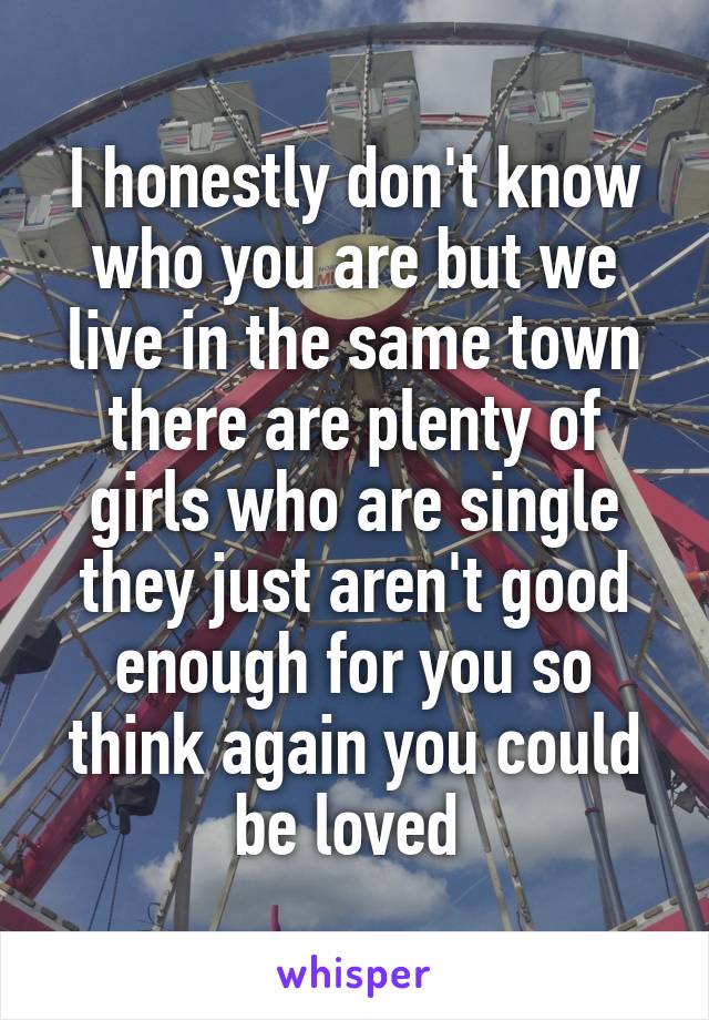 I honestly don't know who you are but we live in the same town there are plenty of girls who are single they just aren't good enough for you so think again you could be loved 