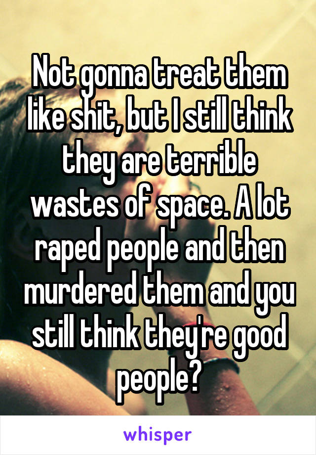 Not gonna treat them like shit, but I still think they are terrible wastes of space. A lot raped people and then murdered them and you still think they're good people?