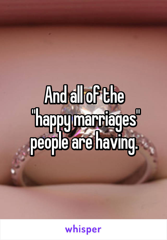 And all of the
 "happy marriages" people are having.