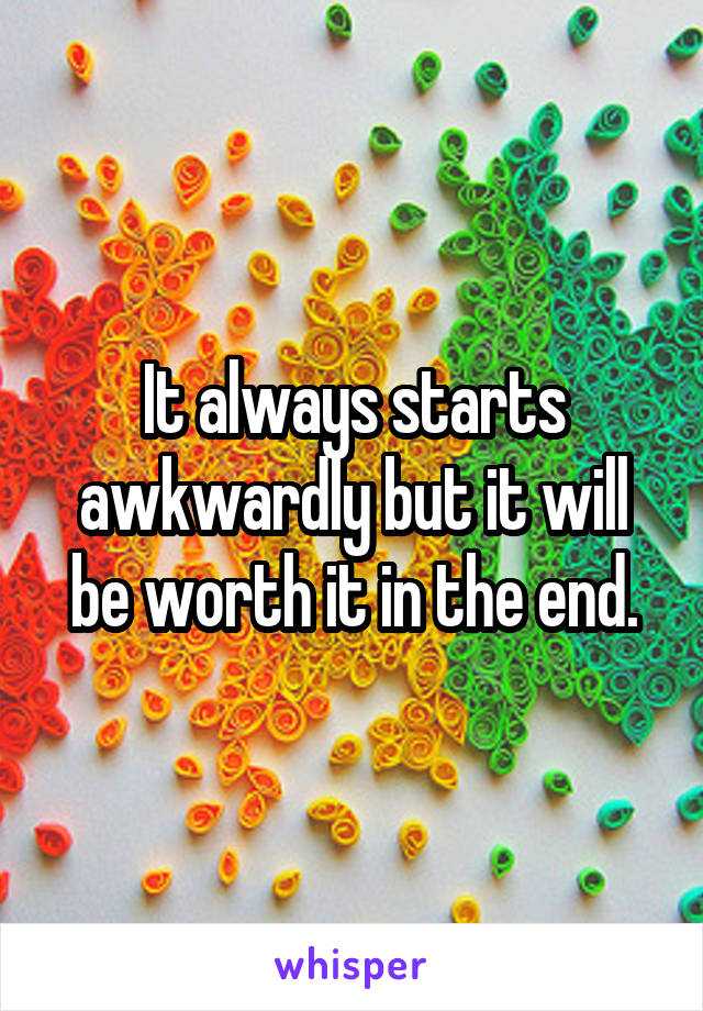 It always starts awkwardly but it will be worth it in the end.