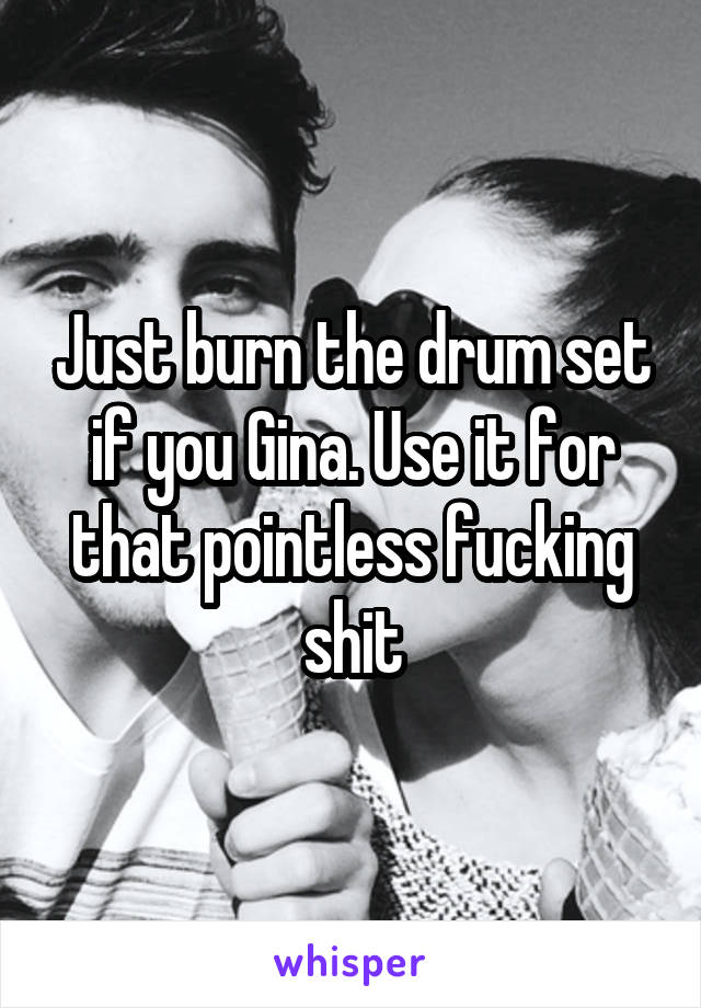 Just burn the drum set if you Gina. Use it for that pointless fucking shit