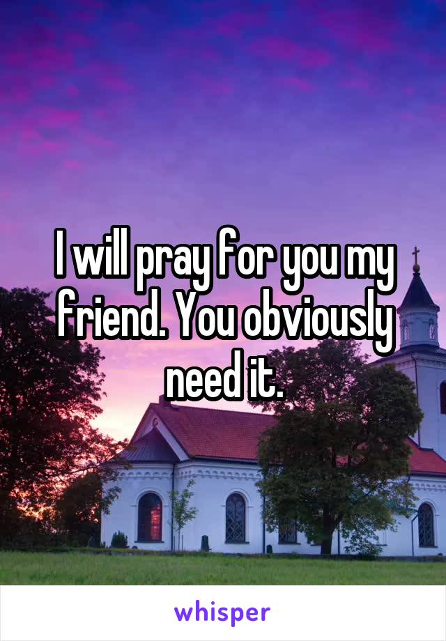 I will pray for you my friend. You obviously need it.