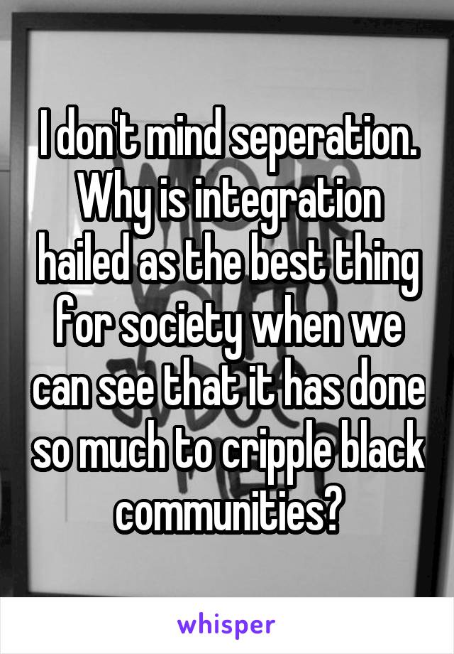 I don't mind seperation. Why is integration hailed as the best thing for society when we can see that it has done so much to cripple black communities?