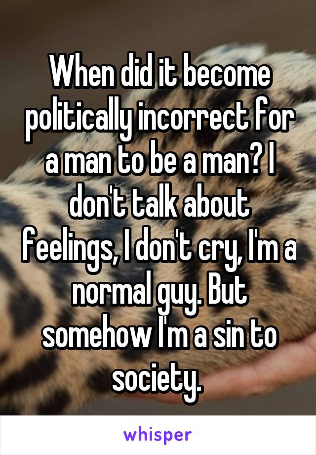 When did it become politically incorrect for a man to be a man? I don't talk about feelings, I don't cry, I'm a normal guy. But somehow I'm a sin to society. 