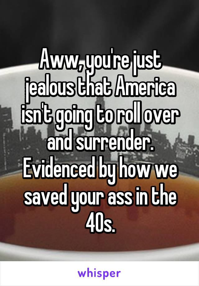 Aww, you're just jealous that America isn't going to roll over and surrender. Evidenced by how we saved your ass in the 40s.