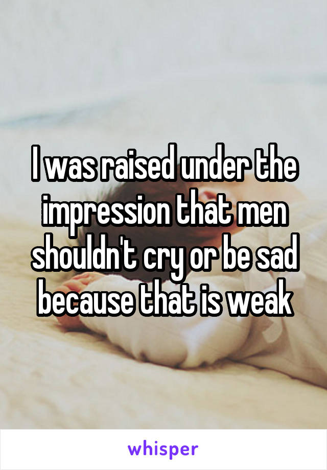 I was raised under the impression that men shouldn't cry or be sad because that is weak