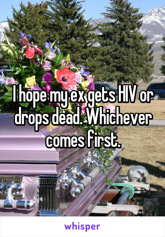I hope my ex gets HIV or drops dead. Whichever comes first.