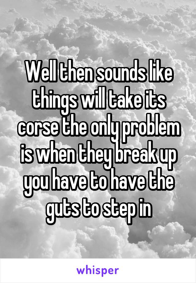 Well then sounds like things will take its corse the only problem is when they break up you have to have the guts to step in