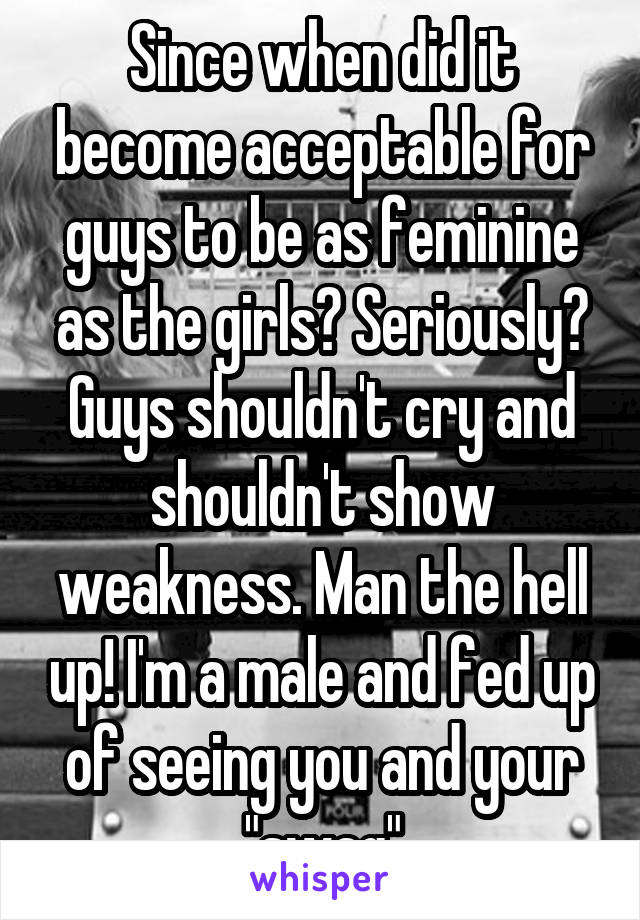 Since when did it become acceptable for guys to be as feminine as the girls? Seriously? Guys shouldn't cry and shouldn't show weakness. Man the hell up! I'm a male and fed up of seeing you and your "swag"