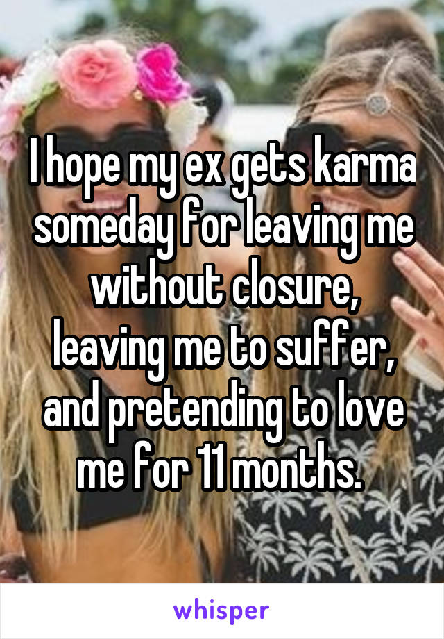 I hope my ex gets karma someday for leaving me without closure, leaving me to suffer, and pretending to love me for 11 months. 