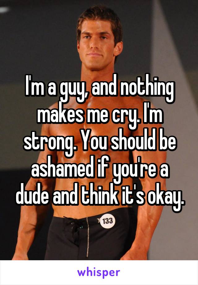 I'm a guy, and nothing makes me cry. I'm strong. You should be ashamed if you're a dude and think it's okay.