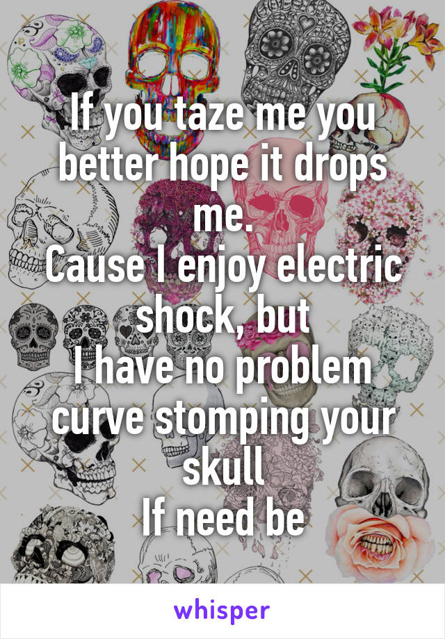 If you taze me you better hope it drops me.
Cause I enjoy electric shock, but
I have no problem curve stomping your skull
If need be