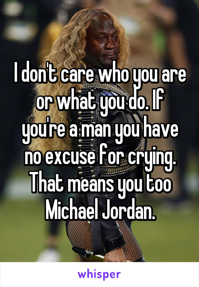 I don't care who you are or what you do. If you're a man you have no excuse for crying. That means you too Michael Jordan.