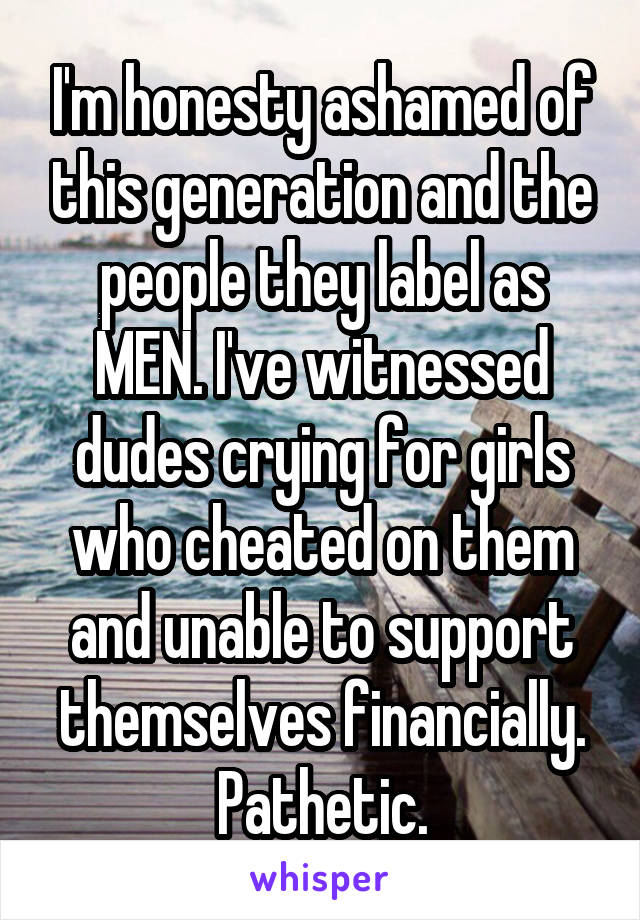 I'm honesty ashamed of this generation and the people they label as MEN. I've witnessed dudes crying for girls who cheated on them and unable to support themselves financially. Pathetic.