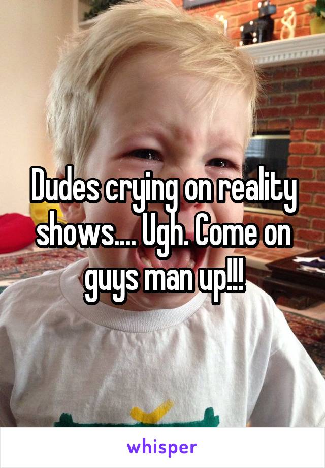 Dudes crying on reality shows.... Ugh. Come on guys man up!!!