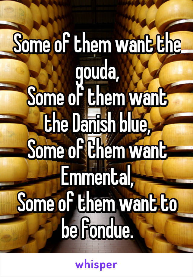 Some of them want the gouda,
Some of them want the Danish blue,
Some of them want Emmental,
Some of them want to be fondue.