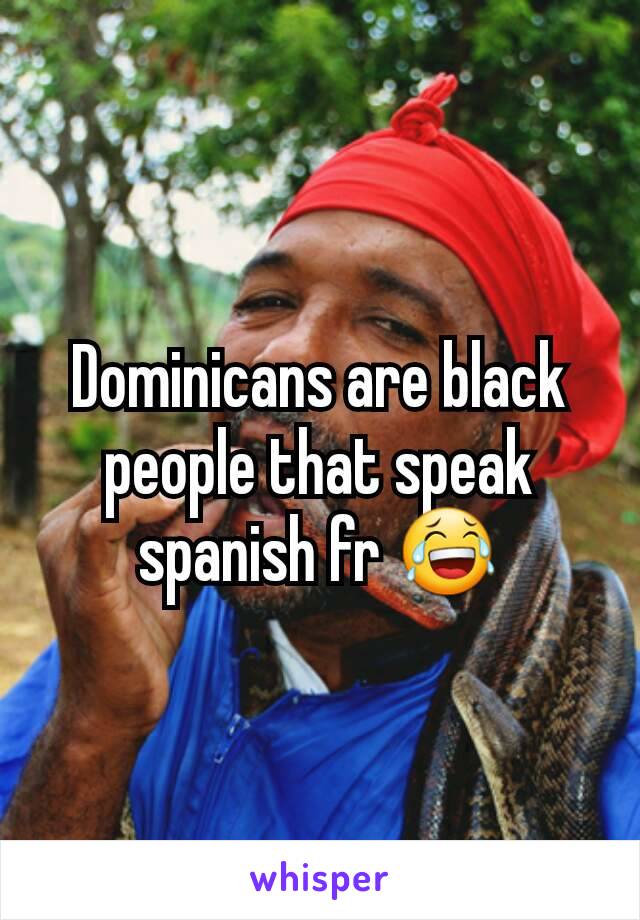 Dominicans are black people that speak spanish fr 😂